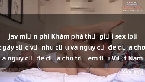 jav miễn phí Khám phá thế giới sex loli Việt Nam: Sự thật gây sốc về nhu cầu và nguy cơ đe dọa cho trẻ em tại Việt Nam
