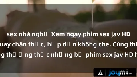 sex nhà nghỉ Xem ngay phim sex jav HD với những cảnh quay chân thực, hấp dẫn không che. Cùng thưởng thức những bộ phim sex jav HD hot nhất hiện nay!